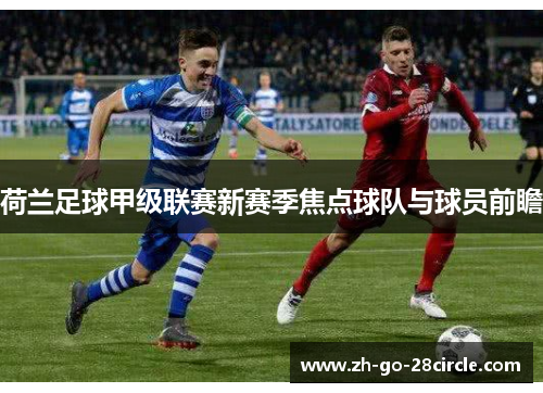 荷兰足球甲级联赛新赛季焦点球队与球员前瞻 荷兰足球甲级联赛新赛季焦点球队与球员前瞻